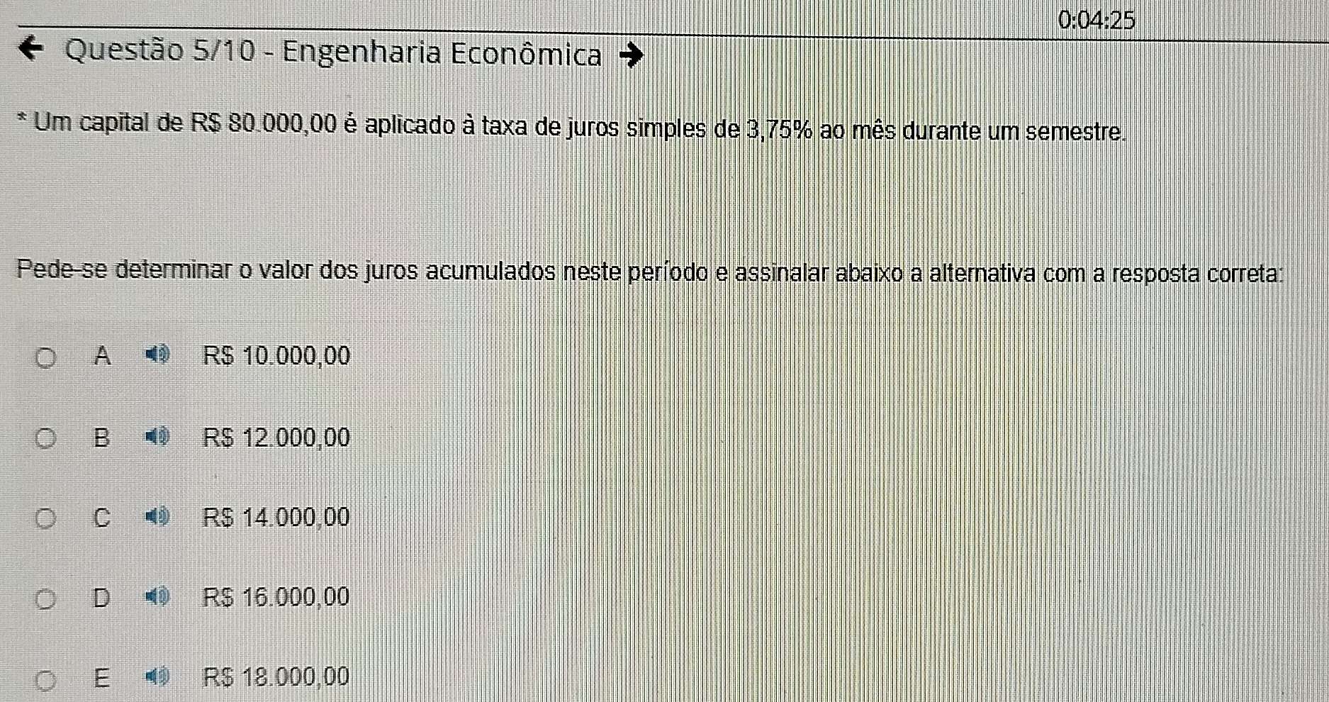 0:04:25 
Questão 5/10 - Engenharia Econômica
* Um capital de R$ 80.000,00 é aplicado à taxa de juros simples de 3,75% ao mês durante um semestre.
Pede-se determinar o valor dos juros acumulados neste período e assinalar abaixo a alternativa com a resposta correta:
A R$ 10.000,00
B R$ 12.000,00
C R$ 14.000,00
D R$ 16.000,00
E R$ 18.000,00