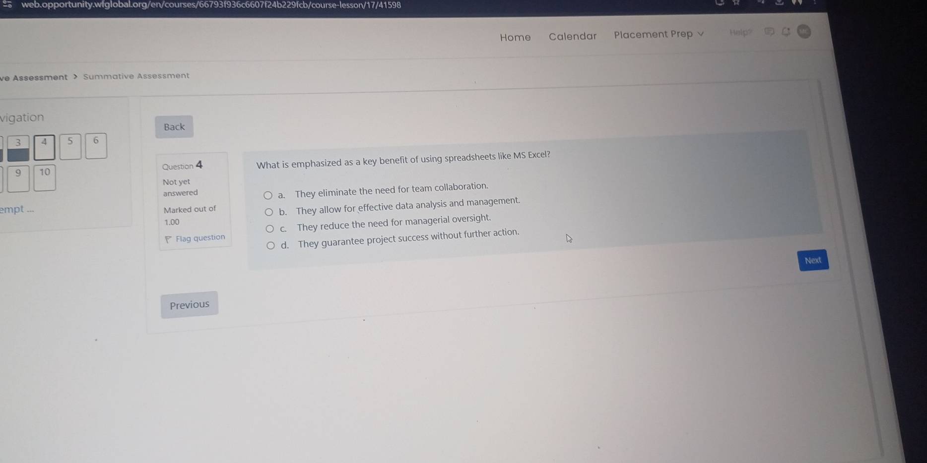 Home Calendar Placement Prep Help?
ve Assessment > Summative Assessment
vigation
Back
3 4 5 6
9 10 Question 4 What is emphasized as a key benefit of using spreadsheets like MS Excel?
Not yet
answered
a. They eliminate the need for team collaboration.
empt ... Marked out of
1.00 b. They allow for effective data analysis and management.
Flag question c. They reduce the need for managerial oversight.
d. They guarantee project success without further action.
Next
Previous