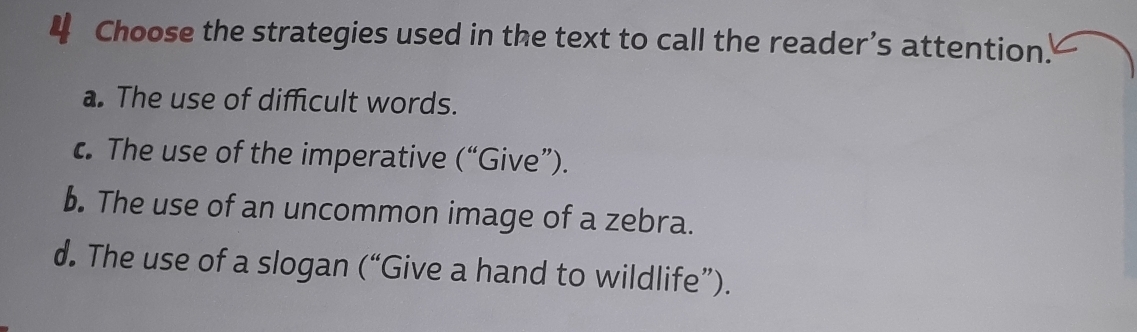 Choose the strategies used in the text to call the reader’s attention.
a. The use of difficult words.
c. The use of the imperative (“Give”).
b. The use of an uncommon image of a zebra.
d. The use of a slogan (“Give a hand to wildlife”).