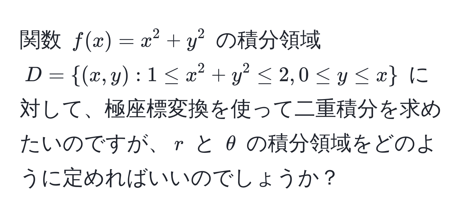 関数 $f(x) = x^(2 + y^2$ の積分領域 $D = (x,y): 1 ≤ x^2 + y^2 ≤ 2, 0 ≤ y ≤ x)$ に対して、極座標変換を使って二重積分を求めたいのですが、$r$ と $θ$ の積分領域をどのように定めればいいのでしょうか？