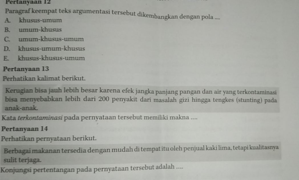 Pertanyaan 12
Paragraf keempat teks argumentasi tersebut dikembangkan dengan pola ....
A. khusus-umum
B. umum-khusus
C. umum-khusus-umum
D. khusus-umum-khusus
E. khusus-khusus-umum
Pertanyaan 13
Perhatikan kalimat berikut.
Kerugian bisa jauh lebih besar karena efek jangka panjang pangan dan air yang terkontaminasi
bisa menyebabkan lebih dari 200 penyakit dari masalah gizi hingga tengkes (stunting) pada
anak-anak.
Kata terkontaminasi pada pernyataan tersebut memiliki makna ....
Pertanyaan 14
Perhatikan pernyataan berikut.
Berbagai makanan tersedia dengan mudah di tempat itu oleh penjual kaki lima, tetapi kualitasnya
sulit terjaga.
Konjungsi pertentangan pada pernyataan tersebut adalah ....