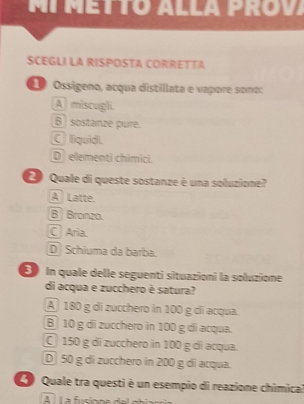 MI METTó Alla PRóv
SCEGLI LA RISPOSTA CORRETTA
1 Ossigeno, acqua distillata e vapore somo:
A) miscugli.
B sostanzé pure.
C liquidi.
D) elementi chimici.
2) Quale di queste sostanze è una soluzione?
A Latte.
B Bronzo.
C Aria.
D) Schiuma da barba.
⑤In quale delle seguenti situazioni la soluzione
di acqua e zucchero è satura?
A) 180 g di zucchero in 100 g di acqua.
B 10 g di zucchero in 100 g di acqua.
150 g di zucchero in 100 g di acqua.
D 50 g di zucchero in 200 g di acqua.
Quale tra questi è un esempio di reazione chimical
A À La fusione d e l cta