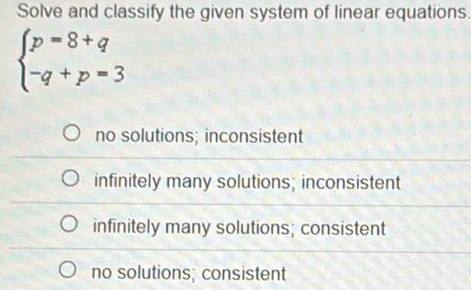 Solve and classify the given system of linear equations.
beginarrayl p=8+q -q+p=3endarray.
no solutions; inconsistent
infinitely many solutions; inconsistent
infinitely many solutions; consistent
no solutions; consistent