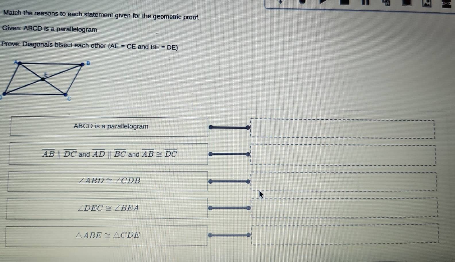 Match the reasons to each statement given for the geometric proof.
Given: ABCD is a parallelogram
Prove: Diagonals bisect each other (AE=CE and BE=DE)
ABCD is a parallelogram
overline ABparallel overline DC and overline ADparallel overline BC and overline AB≌ overline DC
∠ ABD≌ ∠ CDB
∠ DEC≌ ∠ BEA
△ ABE≌ △ CDE