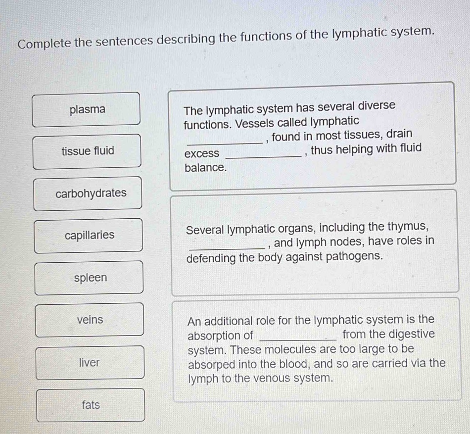 Complete the sentences describing the functions of the lymphatic system. 
plasma The lymphatic system has several diverse 
functions. Vessels called lymphatic 
_, found in most tissues, drain 
tissue fluid _, thus helping with fluid 
excess 
balance. 
carbohydrates 
capillaries Several lymphatic organs, including the thymus, 
_, and lymph nodes, have roles in 
defending the body against pathogens. 
spleen 
veins An additional role for the lymphatic system is the 
absorption of _from the digestive 
system. These molecules are too large to be 
liver absorped into the blood, and so are carried via the 
lymph to the venous system. 
fats