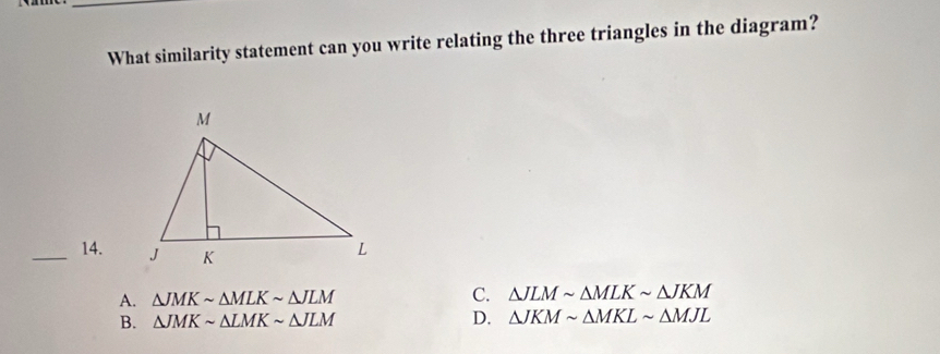 What similarity statement can you write relating the three triangles in the diagram?
_14. △ JLMsim △ MLKsim △ JKM
A. △ JMKsim △ MLKsim △ JLM C.
B. △ JMKsim △ LMKsim △ JLM D. △ JKMsim △ MKLsim △ MJL