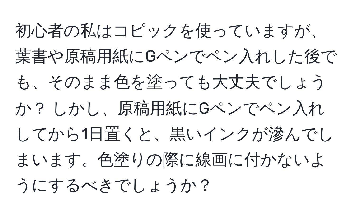 初心者の私はコピックを使っていますが、葉書や原稿用紙にGペンでペン入れした後でも、そのまま色を塗っても大丈夫でしょうか？ しかし、原稿用紙にGペンでペン入れしてから1日置くと、黒いインクが滲んでしまいます。色塗りの際に線画に付かないようにするべきでしょうか？