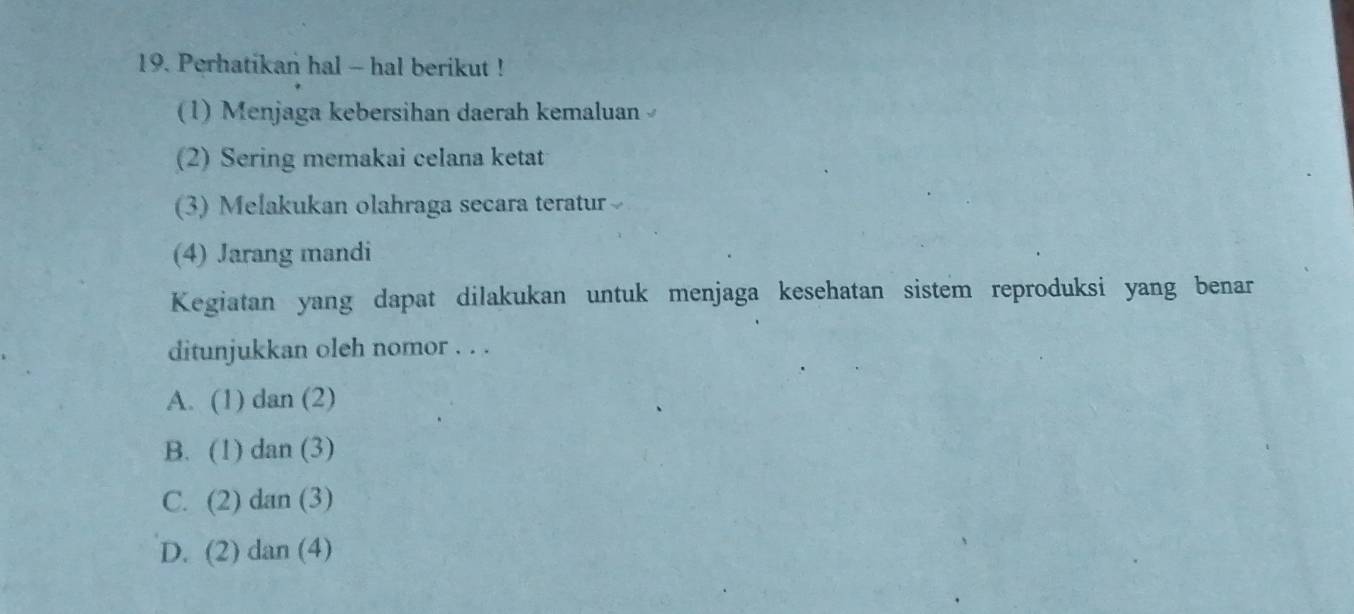 Perhatikan hal - hal berikut !
(1) Menjaga kebersihan daerah kemaluan 
(2) Sering memakai celana ketat
(3) Melakukan olahraga secara teratur
(4) Jarang mandi
Kegiatan yang dapat dilakukan untuk menjaga kesehatan sistem reproduksi yang benar
ditunjukkan oleh nomor . . .
A. (1) dan (2)
B. (1) dan (3)
C. (2) dan (3)
D. (2) dan (4)