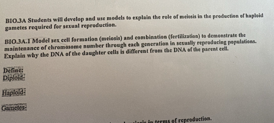 BIO.3A Students will develop and use models to explain the role of meiosis in the production of haploid 
gametes required for sexual reproduction. 
BIO.3A.1 Model sex cell formation (meiosis) and combination (fertilization) to demonstrate the 
maintenance of chromosome number through each generation in sexually reproducing populations. 
Explain why the DNA of the daughter cells is different from the DNA of the parent cell. 
Define: 
Diploid- 
Haploid- 
Gametes- 
s in terms of reproduction.