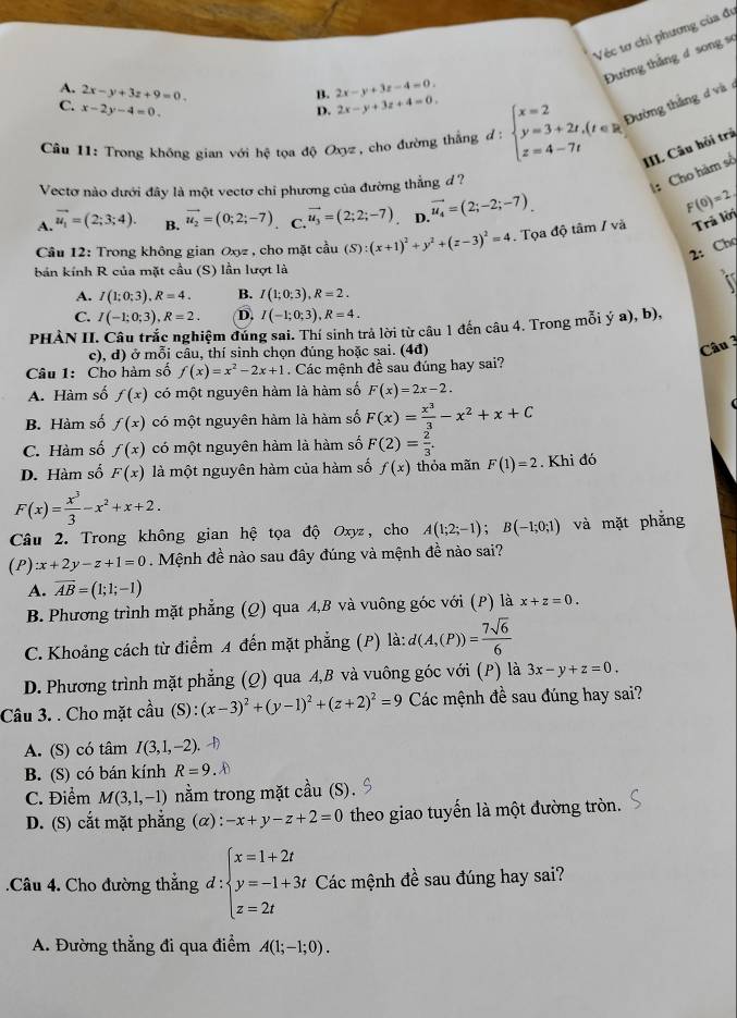 Véc tơ chỉ phương của đư
Đường thắng 4 song sơ
A. 2x-y+3z+9=0. 2x-y+3z-4=0.
B.
C. x-2y-4=0. D. 2x-y+3z+4=0.
Câu 11: Trong không gian với hệ tọa độ Oxyz, cho đường thắng đ: beginarrayl x=2 y=3+2t,(t∈ R) z=4-7tendarray. Đường thắng d và 
III. Câu hội trả
Vectơ nào dưới đây là một vectơ chi phương của đường thẳng d ?
: Cho hàm số
A. vector u_1=(2;3;4). B. vector u_2=(0;2;-7) C. vector u_3=(2;2;-7) D. vector u_4=(2;-2;-7).
F(0)=2
Cầu 12: Trong không gian Oxyz , cho mặt cầu (S ):(x+1)^2+y^2+(z-3)^2=4. Tọa độ tâm / và Trả lời
2: Chọ
bản kính R của mặt cầu (S) lần lượt là
A. I(1;0;3),R=4. B. I(1;0;3),R=2.
C. I(-1;0;3),R=2. D. I(-1;0;3),R=4.
PHÀN II. Câu trắc nghiệm đúng sai. Thí sinh trả lời từ câu 1 đến câu 4. Trong mỗi ý a), b),
c), d) ở mỗi cầu, thí sinh chọn đúng hoặc sai. (4đ)
Câu 
Câu 1: Cho hàm số f(x)=x^2-2x+1. Các mệnh đề sau đúng hay sai?
A. Hàm số f(x) có một nguyên hàm là hàm số F(x)=2x-2.
B. Hàm số f(x) có một nguyên hàm là hàm số F(x)= x^3/3 -x^2+x+C
C. Hàm số f(x) có một nguyên hàm là hàm số F(2)= 2/3 .
D. Hàm số F(x) là một nguyên hàm của hàm số f(x) thỏa mãn F(1)=2. Khi đó
F(x)= x^3/3 -x^2+x+2.
Câu 2. Trong không gian hệ tọa độ Oxyz, cho A(1;2;-1);B(-1;0;1) và mặt phẳng
(P) x+2y-z+1=0. Mệnh đề nào sau đây đúng và mệnh đề nào sai?
A. overline AB=(1;1;-1)
B. Phương trình mặt phẳng (Q) qua A,B và vuông góc với (P) là x+z=0.
C. Khoảng cách từ điểm A đến mặt phẳng (P) là: d(A,(P))= 7sqrt(6)/6 
D. Phương trình mặt phẳng (Q) qua A,B và vuông góc với (P) là 3x-y+z=0.
Câu 3. . Cho mặt cầu (S):(x-3)^2+(y-1)^2+(z+2)^2=9 Các mệnh đề sau đúng hay sai?
A. (S) có tâm I(3,1,-2).
B. (S) có bán kính R=9.D
C. Điểm M(3,1,-1) nằm trong mặt cầu (S).
D. (S) cắt mặt phẳng (α) : -x+y-z+2=0 theo giao tuyển là một đường tròn.
.Câu 4. Cho đường thẳng d:beginarrayl x=1+2t y=-1+3t z=2tendarray. Các mệnh đề sau đúng hay sai?
A. Đường thẳng đi qua điểm A(1;-1;0).