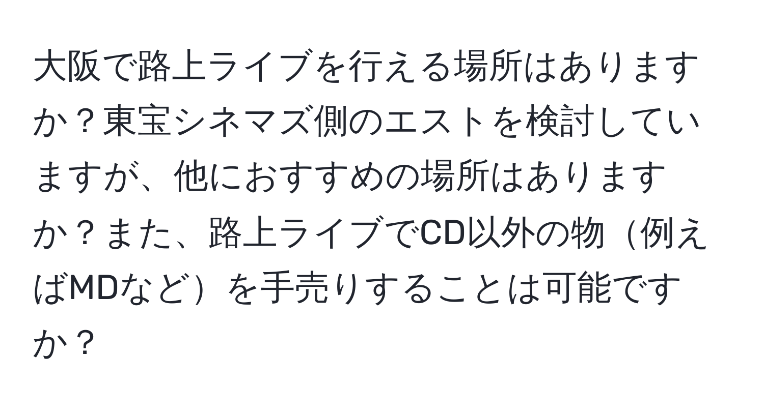 大阪で路上ライブを行える場所はありますか？東宝シネマズ側のエストを検討していますが、他におすすめの場所はありますか？また、路上ライブでCD以外の物例えばMDなどを手売りすることは可能ですか？