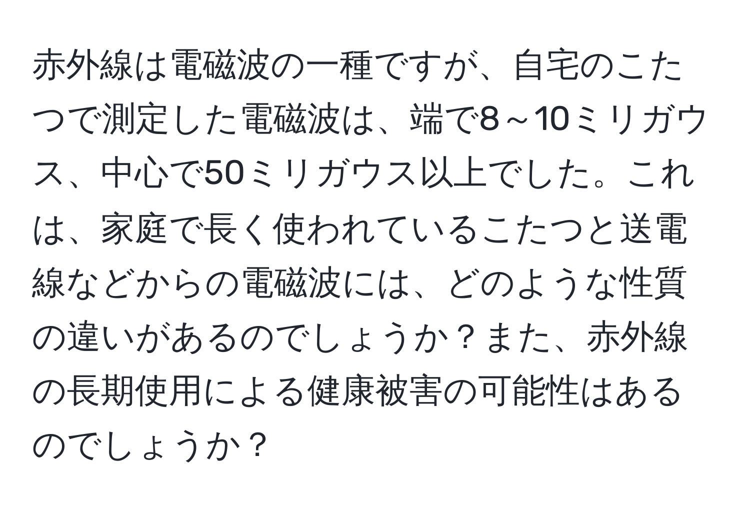 赤外線は電磁波の一種ですが、自宅のこたつで測定した電磁波は、端で8～10ミリガウス、中心で50ミリガウス以上でした。これは、家庭で長く使われているこたつと送電線などからの電磁波には、どのような性質の違いがあるのでしょうか？また、赤外線の長期使用による健康被害の可能性はあるのでしょうか？