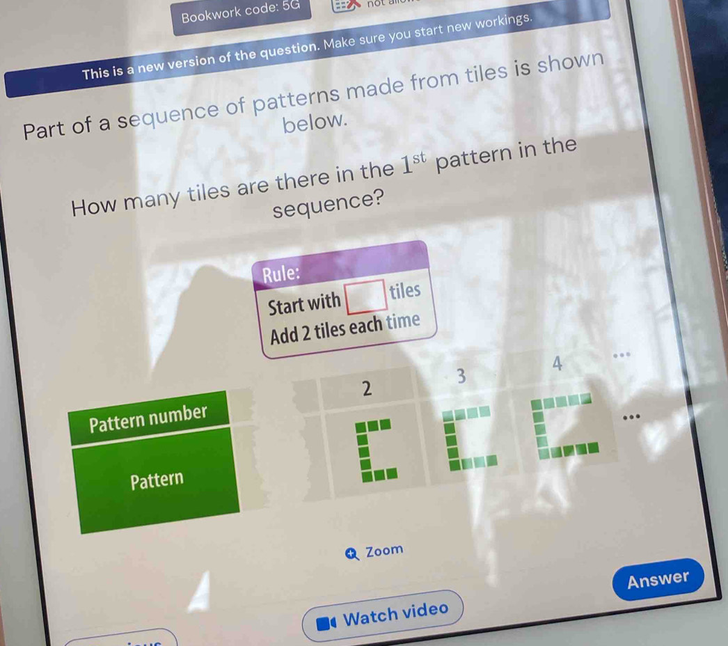 Bookwork code: 5G 
This is a new version of the question. Make sure you start new workings. 
Part of a sequence of patterns made from tiles is shown 
below. 
How many tiles are there in the 1^(st) pattern in the 
sequence? 
Rule: 
Start with □ □ tiles
frac 1000
Add 2 tiles each time 
Pattern number 2 3 4. 
Pattern 
Zoom 
Answer 
Watch video