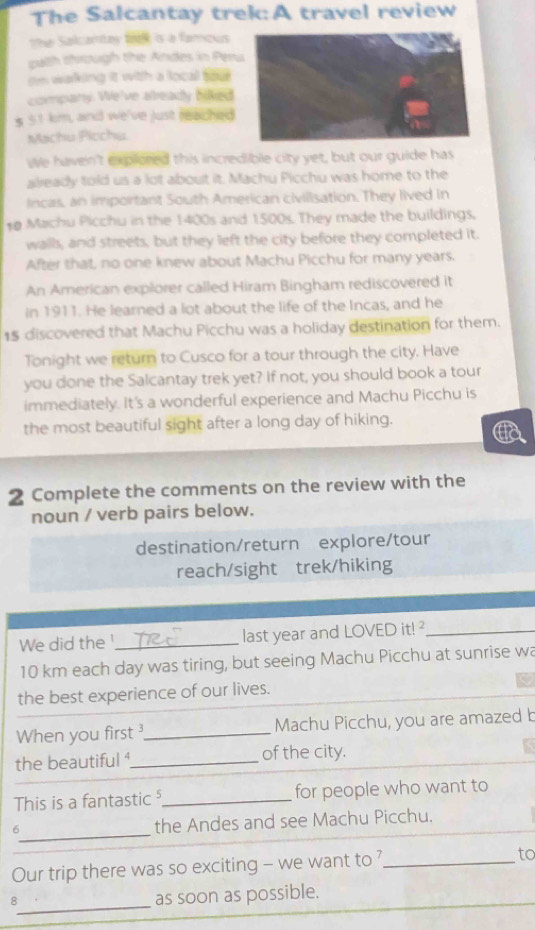 The Salcantay trek:A travel review 
the Salcantay f is a famous 
palh through the Andes in Pen 
Im waking it with a local so e 
company. We've already hilked 
s 51 km, and we've just reached 
Machu Plochu. 
We haven't explored this incredible city yet, but our guide has 
already told us a lot about it. Machu Picchu was home to the 
incas, an important South American civilisation. They lived in 
# Machu Picchu in the 1400s and 1500s. They made the buildings. 
walls, and streets, but they left the city before they completed it. 
After that, no one knew about Machu Picchu for many years. 
An American explorer called Hiram Bingham rediscovered it 
in 1911. He learned a lot about the life of the Incas, and he 
15 discovered that Machu Picchu was a holiday destination for them. 
Tonight we return to Cusco for a tour through the city. Have 
you done the Salcantay trek yet? If not, you should book a tour 
immediately. It's a wonderful experience and Machu Picchu is 
the most beautiful sight after a long day of hiking. 
2 Complete the comments on the review with the 
noun / verb pairs below. 
destination/return explore/tour 
reach/sight trek/hiking 
We did the !_ last year and LOVED it! _
10 km each day was tiring, but seeing Machu Picchu at sunrise wa 
the best experience of our lives. 
When you first ?_ Machu Picchu, you are amazed b 
the beautiful ⁴_ of the city. 
This is a fantastic _for people who want to 
_ 
6 the Andes and see Machu Picchu. 
Our trip there was so exciting - we want to _to 
_8 
as soon as possible.