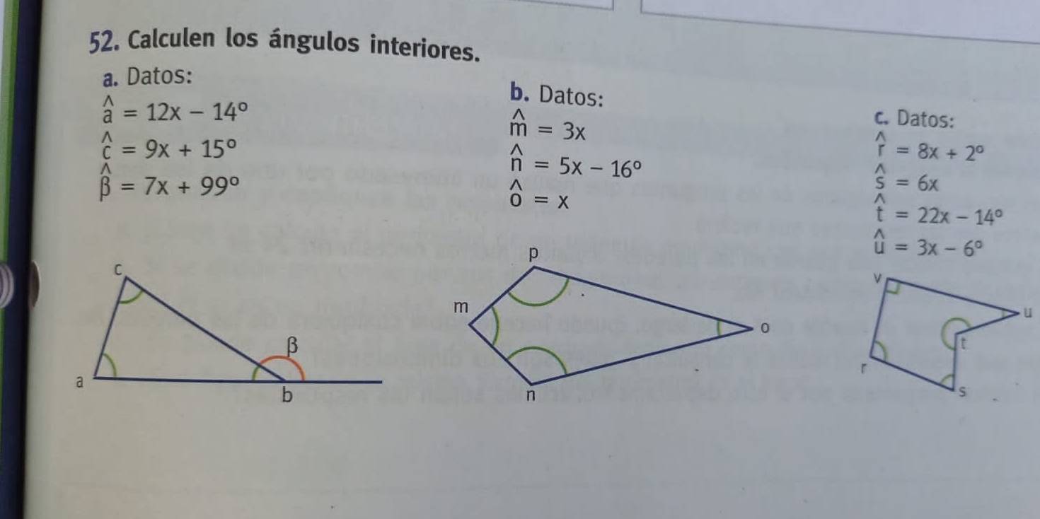 Calculen los ángulos interiores. 
a. Datos:
widehat a=12x-14°
b. Datos: 
c. Datos:
widehat c=9x+15°
widehat m=3x
hat n=5x-16°
widehat r=8x+2°
beta =7x+99°
_0^((wedge)=x
widehat s)=6x
widehat t=22x-14°
widehat u=3x-6°