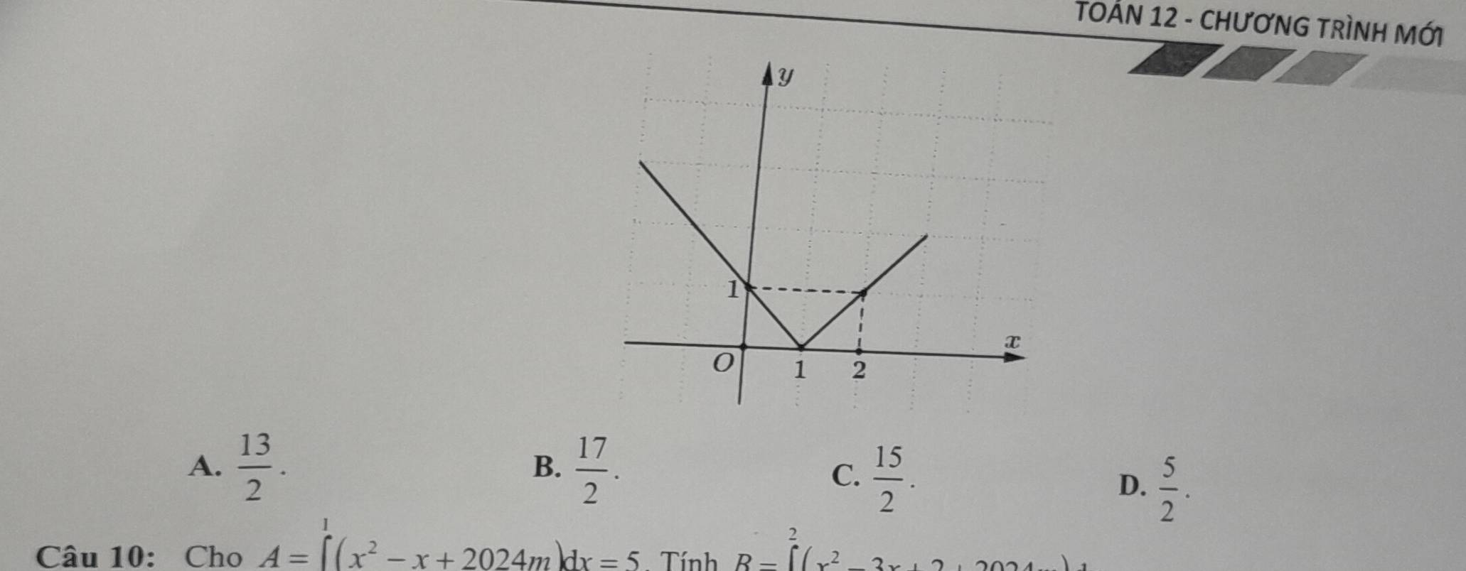 TOẢN 12 - CHƯơNG TRÌNH MỚi
A.  13/2 .  17/2 . 
B.
C.  15/2 .
D.  5/2 . 
1
Câu 10: Cho A=∈t (x^2-x+2024m)dx=5. Tính B=∈tlimits^2(x^2-3x+2,2024)