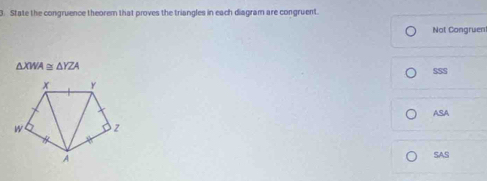 State the congruence theorem that proves the triangles in each diagram are congruent.
Not Congruen
△ XWA≌ △ YZA
SSS
ASA
SAS