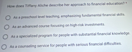 How does Tiffany Aliche describe her approach to financial education? *
As a preschool level teaching, emphasizing fundamental financial skills.
As an advanced course focusing on high-risk investments.
As a specialized program for people with substantial financial knowledge.
As a counseling service for people with serious financial difficulties.