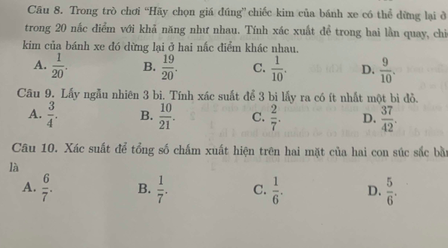 Trong trò chơi “Hãy chọn giá đúng” chiếc kim của bánh xe có thể dừng lại ở
trong 20 nắc điểm với khả năng như nhau. Tính xác xuất đề trong hai lần quay, chi
kim của bánh xe đó dừng lại ở hai nắc điểm khác nhau.
A.  1/20 .  19/20 .  1/10 .  9/10 . 
B.
C.
D.
Câu 9. Lấy ngẫu nhiên 3 bì. Tính xác suất để 3 bi lấy ra có ít nhất một bì đỏ.
A.  3/4 .  10/21 .  2/7 .  37/42 . 
B.
C.
D.
Câu 10. Xác suất để tổng số chấm xuất hiện trên hai mặt của hai con súc sắc bằn
là
A.  6/7 .  1/7 .  1/6 .  5/6 . 
B.
C.
D.