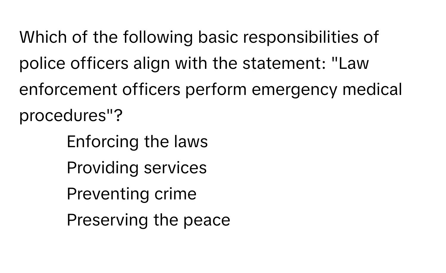 Which of the following basic responsibilities of police officers align with the statement: "Law enforcement officers perform emergency medical procedures"? 

* Enforcing the laws
* Providing services
* Preventing crime
* Preserving the peace