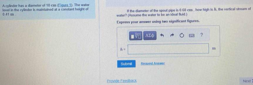 A cylinder has a diameter of 18 cm (Eigure 1). The water 
level in the cylinder is maintained at a constant height of
0.41 m. If the diameter of the spout pipe is 0.60 cm , how high is , the vertical stream of 
water? (Assume the water to be an ideal fluid.) 
Express your answer using two significant figures.
AΣφ ?
h=
m
Submit Request Answer 
Provide Feedback Next