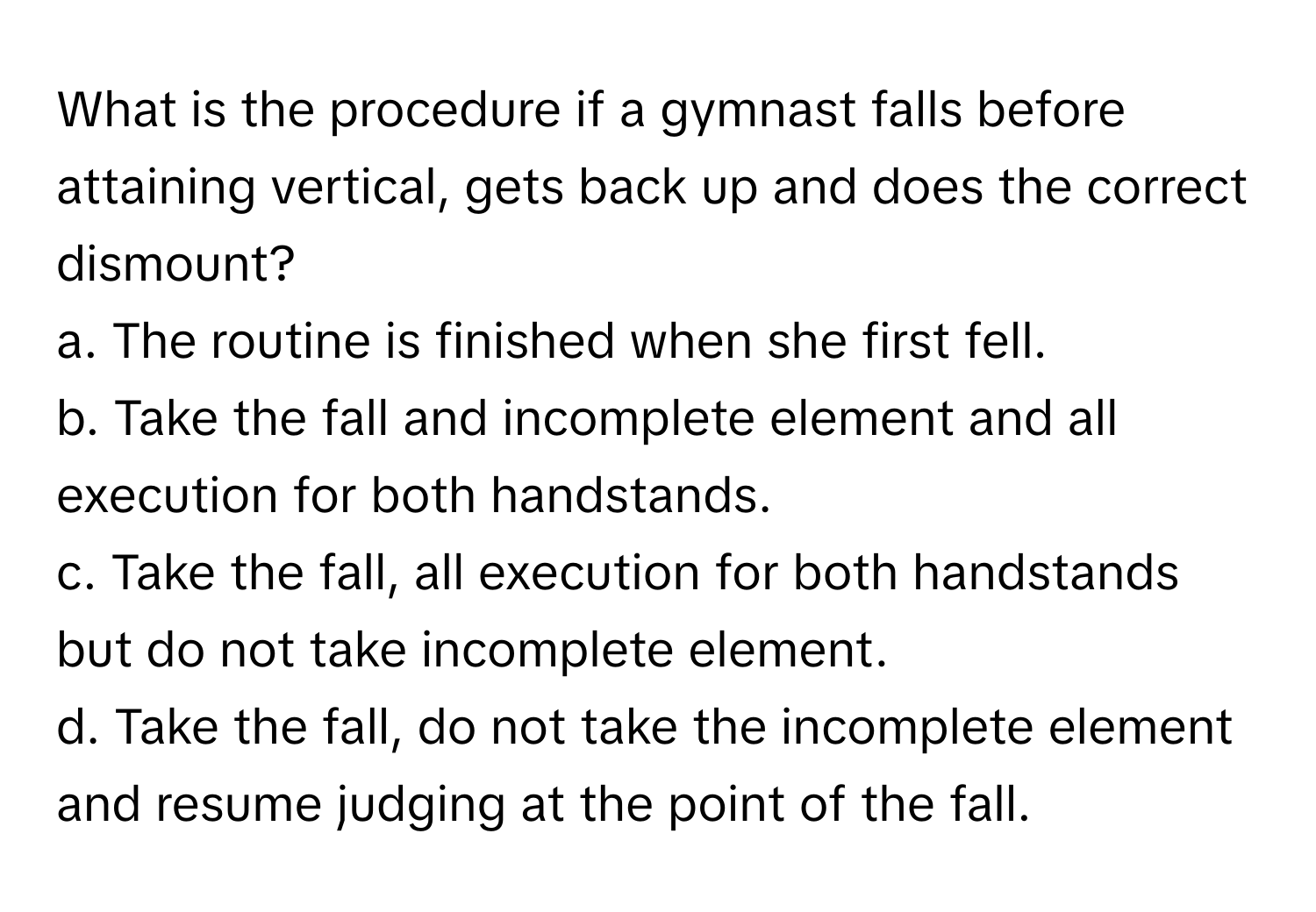 What is the procedure if a gymnast falls before attaining vertical, gets back up and does the correct dismount? 
a. The routine is finished when she first fell.
b. Take the fall and incomplete element and all execution for both handstands.
c. Take the fall, all execution for both handstands but do not take incomplete element.
d. Take the fall, do not take the incomplete element and resume judging at the point of the fall.