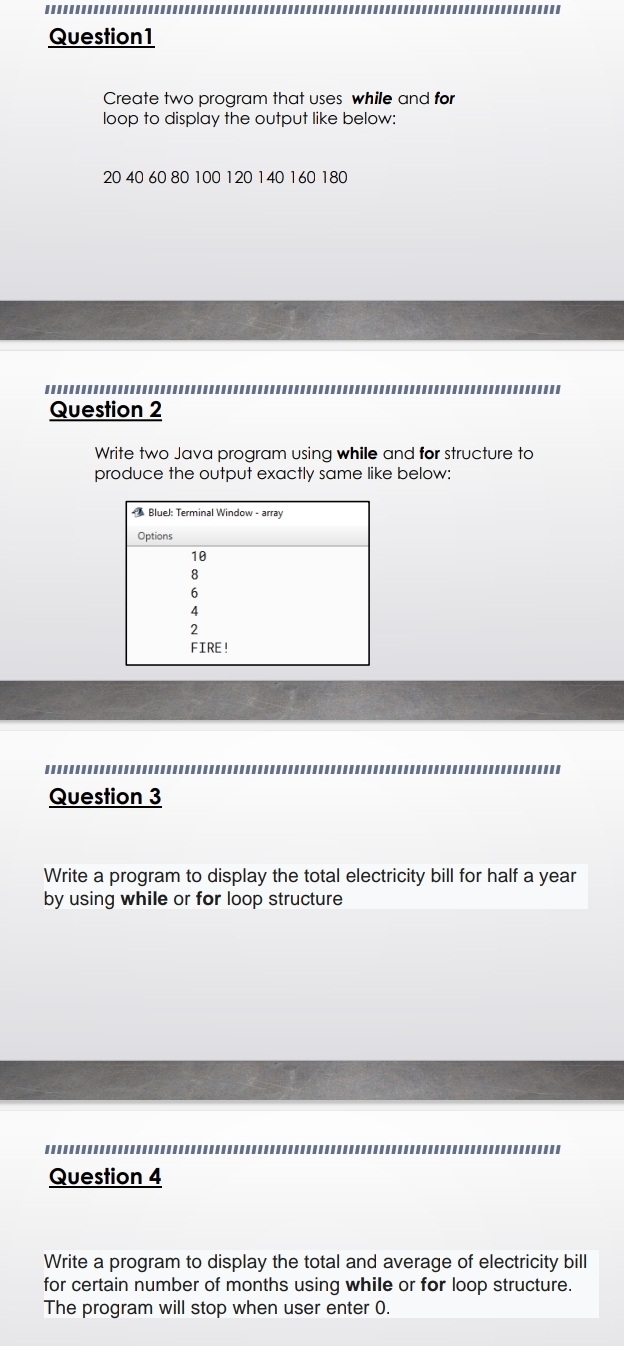 Create two program that uses while and for 
loop to display the output like below:
20 40 60 80 100 120 140 160 180
Question 2 
Write two Java program using while and for structure to 
produce the output exactly same like below: 
Question 3 
Write a program to display the total electricity bill for half a year 
by using while or for loop structure 
Question 4 
Write a program to display the total and average of electricity bill 
for certain number of months using while or for loop structure. 
The program will stop when user enter 0.