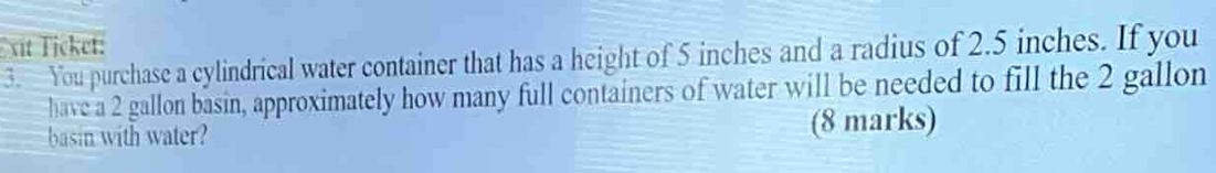 xit Ticket: 
3. You purchase a cylindrical water container that has a height of 5 inches and a radius of 2.5 inches. If you 
have a 2 gallon basin, approximately how many full containers of water will be needed to fill the 2 gallon
basin with water? (8 marks)