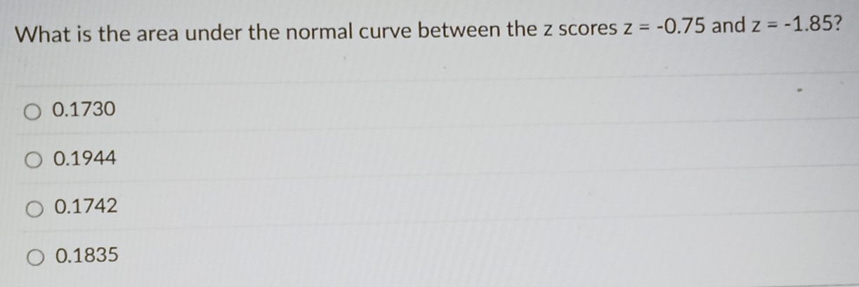 What is the area under the normal curve between the z scores z=-0.75 and z=-1.85 7
0.1730
0.1944
0.1742
0.1835