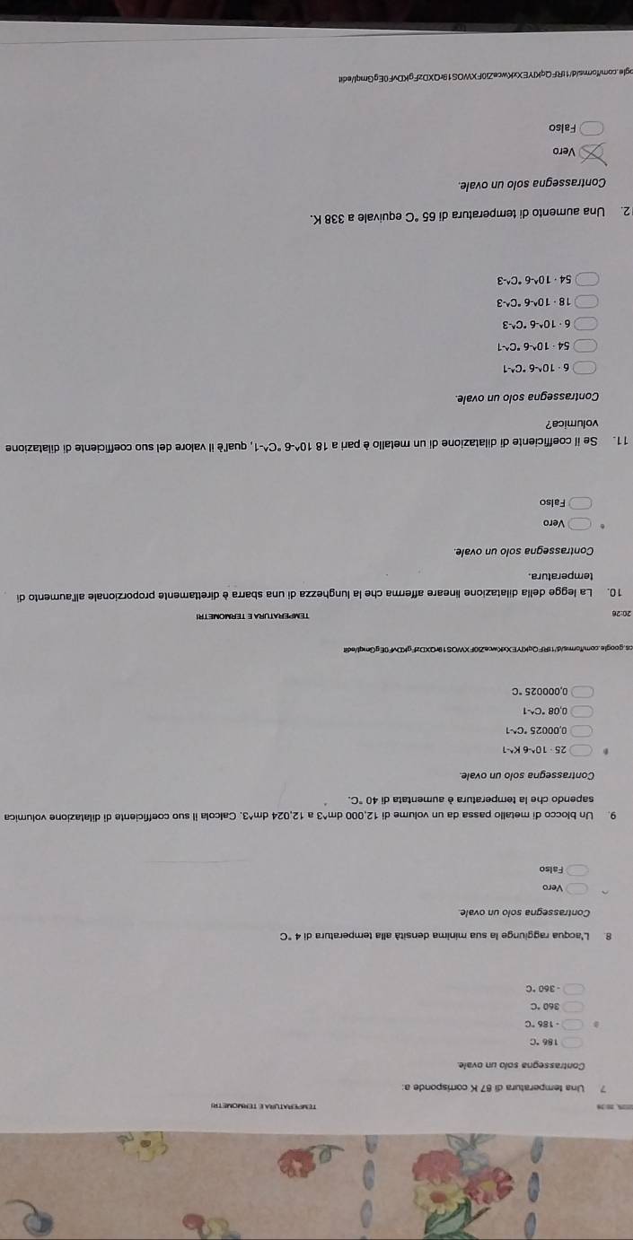 TEMPErATurA E TERMOMETRI
Contrassegna solo un ovale
186°C
360°C
-360°C
8. L'acqua raggiunge la sua mínima densità alla temperatura di 4°C
Contrassegna solo un ovale.
Falso
9. Un blocco di metallo passa da un volume di 12,000 dm^(3 a 12,024 dm^wedge)3 3. Calcola il suo coefficiente di dilatazione volumica
sapendo che la temperatura è aumentata di 40°C.
Contrassegna solo un ovale
25· 10^(wedge)-6K^(wedge)-1
0.00025^(·)C^(wedge)-1
0.08°C^(wedge)-1
0.000025°C
20:26 TEMPERATURA E TERMOMETR
10. La legge della dilatazione lineare afferma che la lunghezza di una sbarra è direttamente proporzionale allaumento die
temperatura.
Contrassegna solo un ovale
Vero
Falso
11. Se il coefficiente di dilatazione di un metallo è pari a 18 10^(wedge)-6°C^(wedge)-1 , qual'è il valore del suo coefficiente di dilatazione
volumica?
Contrassegna solo un ovale.
· 10^(wedge)-6°C^(wedge)-1
54· 10^(wedge)-6^(wedge)C^(wedge)-1
6· 10^(wedge)-6°C^(wedge)-3
18· 10^(wedge)-6°C^(wedge)-3
54· 10^(wedge)-6°C^(wedge)-3
2. Una aumento di temperatura di 65°C equivale a 338 K.
Contrassegna solo un ovale.
Vero
Falso
gle.com/forms/d/1tRFQqKIYEXxKwceZi0FXWOS19rQXDzFgKDvF0EgGmql/edit