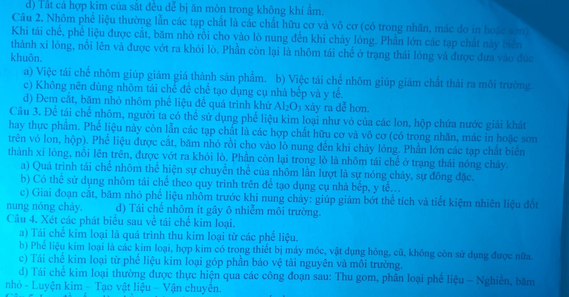 d) Tất cả hợp kim của sắt đều dễ bị ăn mòn trong không khí ẩm.
Câu 2. Nhôm phế liệu thường lẫn các tạp chất là các chất hữu cơ và vô cơ (có trong nhãn, mác do in hoặc sơn)
Khi tái chế, phế liệu được cắt, băm nhỏ rồi cho vào lò nung đến khi chảy lỏng. Phần lớn các tạp chất này biên
thành xỉ lỏng, nồi lên và được vớt ra khỏi lò. Phần còn lại là nhôm tái chế ở trạng thái lỏng và được đưa vào đúc
khuôn.
a) Việc tái chế nhôm giúp giảm giá thành sản phẩm. b) Việc tái chế nhôm giúp giảm chất thải ra môi trường.
c) Không nên dùng nhôm tái chế để chế tạo dụng cụ nhà bếp và y tế.
d) Đem cắt, băm nhỏ nhôm phế liệu để quá trình khử Al_2O_3 xảy ra dễ hơn.
Câu 3. Để tái chế nhôm, người ta có thể sử dụng phế liệu kim loại như vỏ của các lon, hộp chứa nước giải khát
hay thực phẩm. Phế liệu này còn lẫn các tạp chất là các hợp chất hữu cơ và vô cơ (có trong nhãn, mác in hoặc sơn
trên vỏ lon, hộp). Phế liệu được cắt, băm nhỏ rồi cho vào lò nung đến khi chảy lỏng. Phần lớn các tạp chất biển
thành xỉ lòng, nồi lên trên, được vớt ra khỏi lò. Phần còn lại trong lò là nhôm tái chế ở trạng thái nóng chảy.
a) Quá trình tái chế nhôm thể hiện sự chuyển thể của nhôm lần lượt là sự nóng chảy, sự đông đặc.
b) Có thể sử dụng nhôm tái chế theo quy trình trên để tạo dụng cụ nhà bếp, y tế...
c) Giai đoạn cắt, băm nhỏ phế liệu nhôm trước khi nung chảy: giúp giảm bớt thể tích và tiết kiệm nhiên liệu đốt
nung nóng chảy. d) Tái chế nhôm ít gây ô nhiễm môi trường.
Câu 4. Xét các phát biểu sau về tái chế kim loại.
a) Tái chế kim loại là quá trình thu kim loại từ các phế liệu.
b) Phế liệu kim loại là các kim loại, hợp kim có trong thiết bị máy móc, vật dụng hỏng, cũ, không còn sử dụng được nữa.
c) Tái chế kim loại từ phế liệu kim loại góp phần bảo vệ tài nguyên và môi trường.
d) Tái chế kim loại thường được thực hiện qua các công đoạn sau: Thu gom, phân loại phế liệu - Nghiền, băm
nhỏ - Luyện kim - Tạo vật liệu - Vận chuyền.