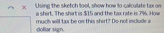 × Using the sketch tool, show how to calculate tax on 
a shirt. The shirt is $15 and the tax rate is 7%. How 
much will tax be on this shirt? Do not include a 
dollar sign.