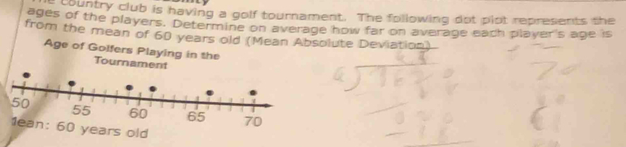 country club is having a golf tournament. The following dot plot represents the 
ages of the players. Determine on average how far on average each player's age is 
from the mean of 60 years old (Mean Absolute Deviation) 
Age of Golfers Playin