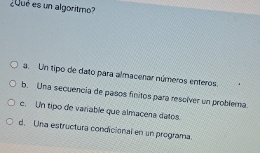 ¿Que es un algoritmo?
a. Un tipo de dato para almacenar números enteros.
b. Una secuencia de pasos finitos para resolver un problema.
c. Un tipo de variable que almacena datos.
d. Una estructura condicional en un programa.