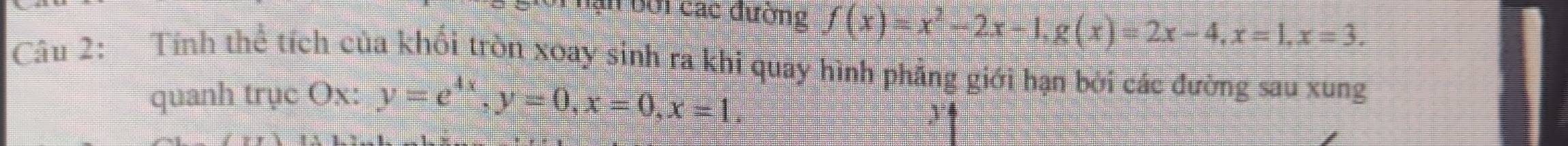 lạn bởi các đường f(x)=x^2-2x-1, g(x)=2x-4, x=1, x=3. 
Câu 2: Tính thể tích của khối tròn xoay sinh ra khi quay hình phẳng giới hạn bởi các đường sau xung 
quanh trục Ox : y=e^(4x), y=0, x=0, x=1.
y