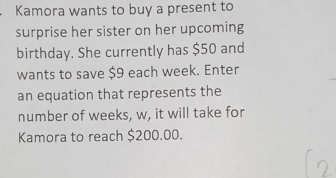 Kamora wants to buy a present to 
surprise her sister on her upcoming 
birthday. She currently has $50 and 
wants to save $9 each week. Enter 
an equation that represents the 
number of weeks, w, it will take for 
Kamora to reach $200.00.