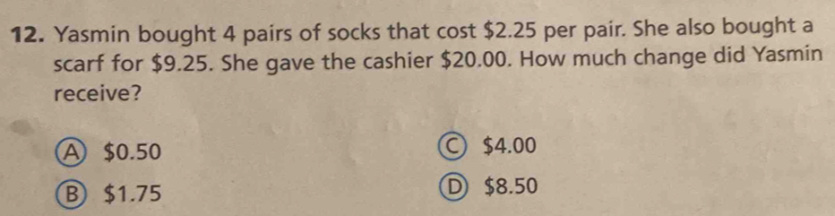 Yasmin bought 4 pairs of socks that cost $2.25 per pair. She also bought a
scarf for $9.25. She gave the cashier $20.00. How much change did Yasmin
receive?
A $0.50 ○ $4.00
B $1.75
D $8.50