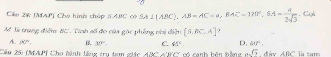 [MAP] Cho hình chóp S. ABC có SA⊥ (ABC), AB=AC=a, BAC=120°, SA= a/2sqrt(3)  , Gọi
M là trung điểm BC. Tính số đo của góc phẳng nhị diện [S,BC,A] ?
A. 90°, B. 30°, C, 45°, D. 60°, 
Câu 25: [MAP] Cho hình lăng trụ tam giác ABC, A'B'C * có canh bên bằng asqrt(2) đáy ABC là tam