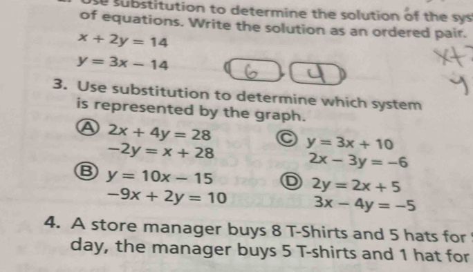 se substitution to determine the solution of the sys
of equations. Write the solution as an ordered pair.
x+2y=14
y=3x-14
3. Use substitution to determine which system
is represented by the graph.
A 2x+4y=28 a y=3x+10
-2y=x+28
2x-3y=-6
Ⓑ y=10x-15
] 2y=2x+5
-9x+2y=10
3x-4y=-5
4. A store manager buys 8 T-Shirts and 5 hats for 
day, the manager buys 5 T-shirts and 1 hat for