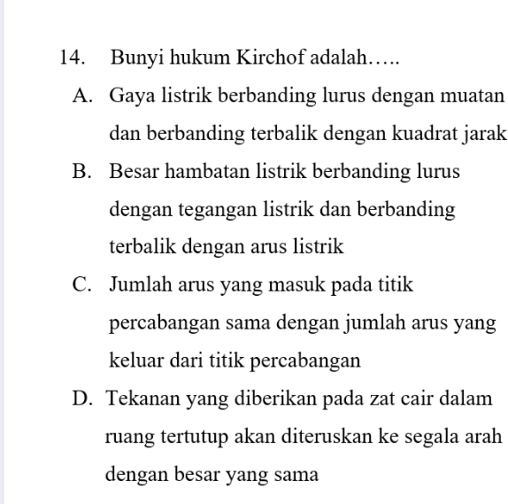 Bunyi hukum Kirchof adalah…
A. Gaya listrik berbanding lurus dengan muatan
dan berbanding terbalik dengan kuadrat jarak
B. Besar hambatan listrik berbanding lurus
dengan tegangan listrik dan berbanding
terbalik dengan arus listrik
C. Jumlah arus yang masuk pada titik
percabangan sama dengan jumlah arus yang
keluar dari titik percabangan
D. Tekanan yang diberikan pada zat cair dalam
ruang tertutup akan diteruskan ke segala arah
dengan besar yang sama