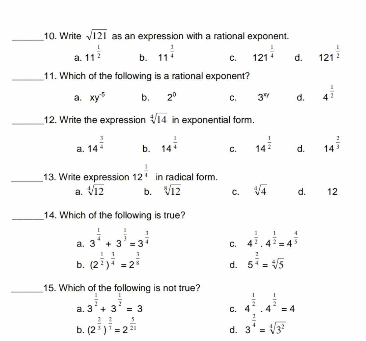 Write sqrt(121) as an expression with a rational exponent.
a. 11^(frac 1)2
b. 11^(frac 3)4 121^(frac 1)4 d. 121^(frac 1)2
C.
_11. Which of the following is a rational exponent?
a. xy^(-5) b. 2^0 C. 3^(xy) d. 4^(frac 1)2
_12. Write the expression sqrt[4](14) in exponential form.
a. 14^(frac 3)4
b. 14^(frac 1)4 14^(frac 1)2 d. 14^(frac 2)3
C.
_13. Write expression 12^(frac 1)4 in radical form.
a. sqrt[4](12) b. sqrt[8](12) C. sqrt[4](4) d. 12
_14. Which of the following is true?
a. 3^(frac 1)4+3^(frac 1)3=3^(frac 3)4 4^(frac 1)2· 4^(frac 1)2=4^(frac 4)5
C.
b. (2^(frac 1)2)^ 3/4 =2^(frac 3)8 5^(frac 2)4=sqrt[4](5)
d.
_15. Which of the following is not true?
a. 3^(frac 1)2+3^(frac 1)2=3
C. 4^(frac 1)2· 4^(frac 1)2=4
b. (2^(frac 2)3)^ 2/7 =2^(frac 5)21
d. 3^(frac 2)4=sqrt[4](3^2)