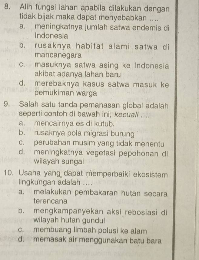 Alih fungsi lahan apabila dilakukan dengan
tidak bijak maka dapat menyebabkan ....
a. meningkatnya jumlah satwa endemis di
Indonesia
b. rusaknya habitat alami satwa di
mancanegara
c. masuknya satwa asing ke Indonesia
akibat adanya lahan baru
d. merebaknya kasus satwa masuk ke
pemukiman warga
9. Salah satu tanda pemanasan global adalah
seperti contoh di bawah ini, kecuali ....
a. mencairnya es di kutub.
b. rusaknya pola migrasi burung
c. perubahan musim yang tidak menentu
d. meningkatnya vegetasi pepohonan di
wilayah sungai
10. Usaha yang dapat memperbaiki ekosistem
lingkungan adalah ....
a. melakukan pembakaran hutan secara
terencana
b. mengkampanyekan aksi rebosiasi di
wilayah hutan gundul
c. membuang limbah polusi ke alam
d. memasak air menggunakan batu bara