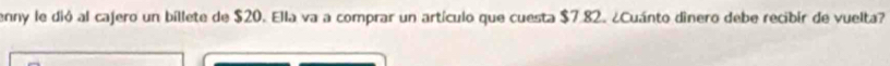 enny le dió al cajero un bíllete de $20. Ella va a comprar un artículo que cuesta $7.82. ¿Cuánto dìnero debe recibir de vuelta?