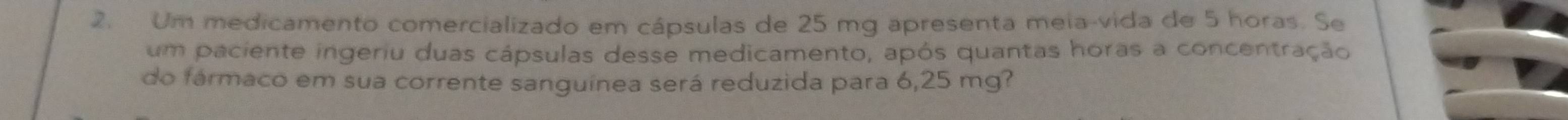 Um medicamento comercializado em cápsulas de 25 mg apresenta meia-vida de 5 horas. Se 
um paciente ingeriu duas cápsulas desse medicamento, após quantas horas a concentração 
do fármaco em sua corrente sanguínea será reduzida para 6,25 mg?