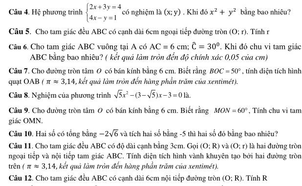 Hệ phương trình beginarrayl 2x+3y=4 4x-y=1endarray. có nghiệm là (x;y). Khi đó x^2+y^2 bằng bao nhiêu?
Câu 5. Cho tam giác đều ABC có cạnh dài 6cm ngoại tiếp đường tròn (O;r). Tính r
Câu 6. Cho tam giác ABC vuông tại A có AC=6cm;widehat C=30°. Khi đó chu vi tam giác
ABC bằng bao nhiêu? ( kết quả làm tròn đến độ chính xác 0,05 của cm)
Câu 7. Cho đường tròn tâm 0 có bán kính bằng 6 cm. Biết rằng BOC=50° , tính diện tích hình
quạt OAB (π approx 3,14 5, kết quả làm tròn đến hàng phần trăm của xentimét).
Câu 8. Nghiệm của phương trình sqrt(5)x^2-(3-sqrt(5))x-3=01lambda .
Câu 9. Cho đường tròn tâm 0 có bán kính bằng 6 cm. Biết rằng MON=60° , Tính chu vi tam
giác OMN.
Câu 10. Hai số có tổng bằng -2sqrt(6) và tích hai số bằng -5 thì hai số đó bằng bao nhiêu?
Câu 11. Cho tam giác đều ABC có độ dài cạnh bằng 3cm. Gọi (O;R) và (O;r) là hai đường tròn
ngoại tiếp và nội tiếp tam giác ABC. Tính diện tích hình vành khuyên tạo bởi hai đường tròn
trên (π approx 3,14 -, kết quả làm tròn đến hàng phần trăm của xentimét).
Câu 12. Cho tam giác đều ABC có cạnh dài 6cm nội tiếp đường tròn (O;R). Tính R