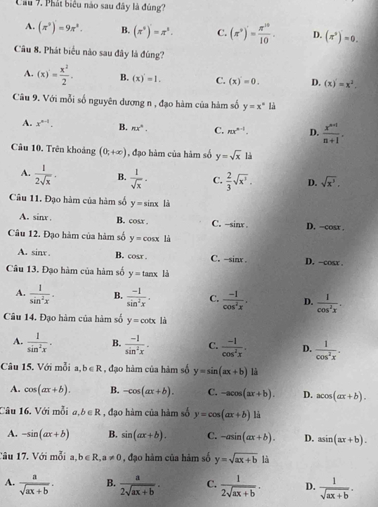 Cầu 7. Phát biểu nào sau đây là đúng?
A. (π^9)'=9π^8. B. (π^9)'=π^8. C. (π^9)'= π^(10)/10 . D. (π^9)'=0.
Câu 8. Phát biểu nào sau đây là đúng?
A. (x)= x^2/2 . B. (x)'=1. C. (x)'=0. D. (x)'=x^2.
Câu 9. Với mỗi số nguyên dương n , đạo hàm của hàm số y=x° là
A. x^(n-1). B. nx^n. C. nx^(n-1). D.  (x^(n+1))/n+1 .
Câu 10. Trên khoảng (0;+∈fty ) , đạo hàm của hàm số y=sqrt(x) là
A.  1/2sqrt(x) . B.  1/sqrt(x) . C.  2/3 sqrt(x^3). D. sqrt(x^3).
Câu 11. Đạo hàm của hàm số y=sin x là
A. sin x. B. cosx . C. -sin x. D. -cos x
Câu 12. Đạo hàm của hàm số y=cos x là
A. sin x. B. cosr . C. -sinx . D. -cos x.
Câu 13. Đạo hàm của hàm số y=tan x là
A.  1/sin^2x . B.  (-1)/sin^2x . C.  (-1)/cos^2x . D.  1/cos^2x .
Câu 14. Đạo hàm của hàm số y=cot x là
A.  1/sin^2x . B.  (-1)/sin^2x . C.  (-1)/cos^2x . D.  1/cos^2x .
Câu 15. Với mỗi a,b∈ R , đạo hàm của hàm số y=sin (ax+b) là
A. cos (ax+b). B. -cos (ax+b). C. -acos (ax+b). D. acos (ax+b).
Câu 16. Với mỗi a,b∈ R , đạo hàm của hàm số y=cos (ax+b) là
A. -sin (ax+b) B. sin (ax+b). C. -asin (ax+b). D. asin (ax+b).
Câu 17. Với mỗi a, b∈ R,a!= 0 , đạo hàm của hàm số y=sqrt(ax+b)la
A.  a/sqrt(ax+b) . B.  a/2sqrt(ax+b) . C.  1/2sqrt(ax+b) . D.  1/sqrt(ax+b) .