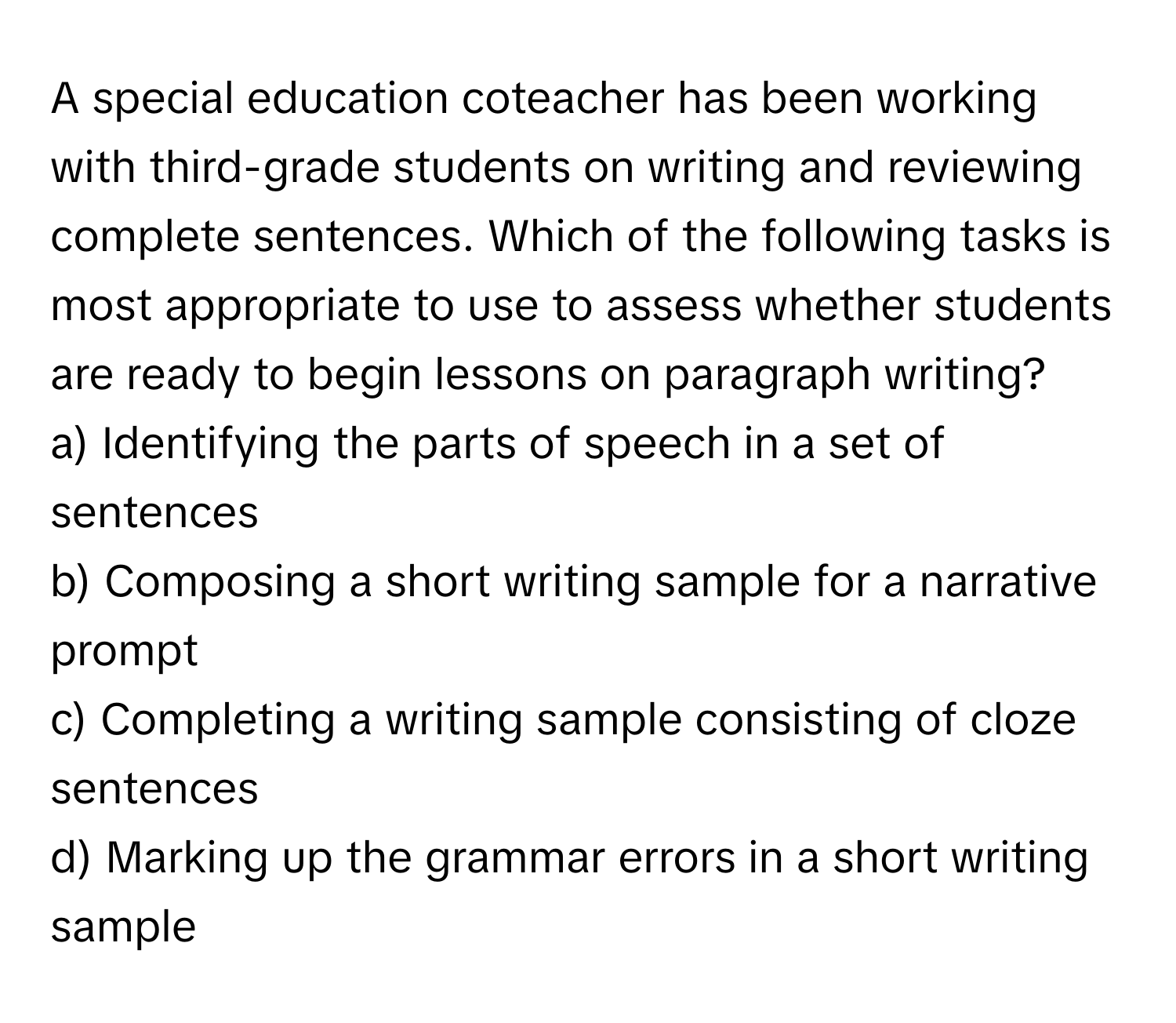 A special education coteacher has been working with third-grade students on writing and reviewing complete sentences. Which of the following tasks is most appropriate to use to assess whether students are ready to begin lessons on paragraph writing?

a) Identifying the parts of speech in a set of sentences
b) Composing a short writing sample for a narrative prompt
c) Completing a writing sample consisting of cloze sentences
d) Marking up the grammar errors in a short writing sample