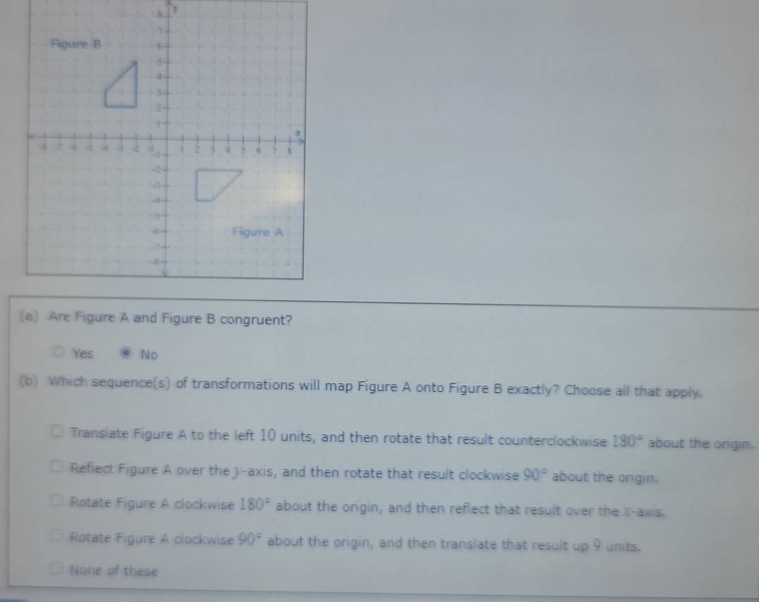 Yes No
(b) Which sequence(s) of transformations will map Figure A onto Figure B exactly? Choose all that apply.
Translate Figure A to the left 10 units, and then rotate that result counterclockwise 180° about the origin.
Reflect Figure A over the J -axis, and then rotate that result clockwise 90° about the orgin.
Rotate Figure A clockwise 180° about the origin, and then reflect that result over the X-axis.
Rotate Figure A clockwise 90° about the origin, and then translate that result up 9 units.
None of these