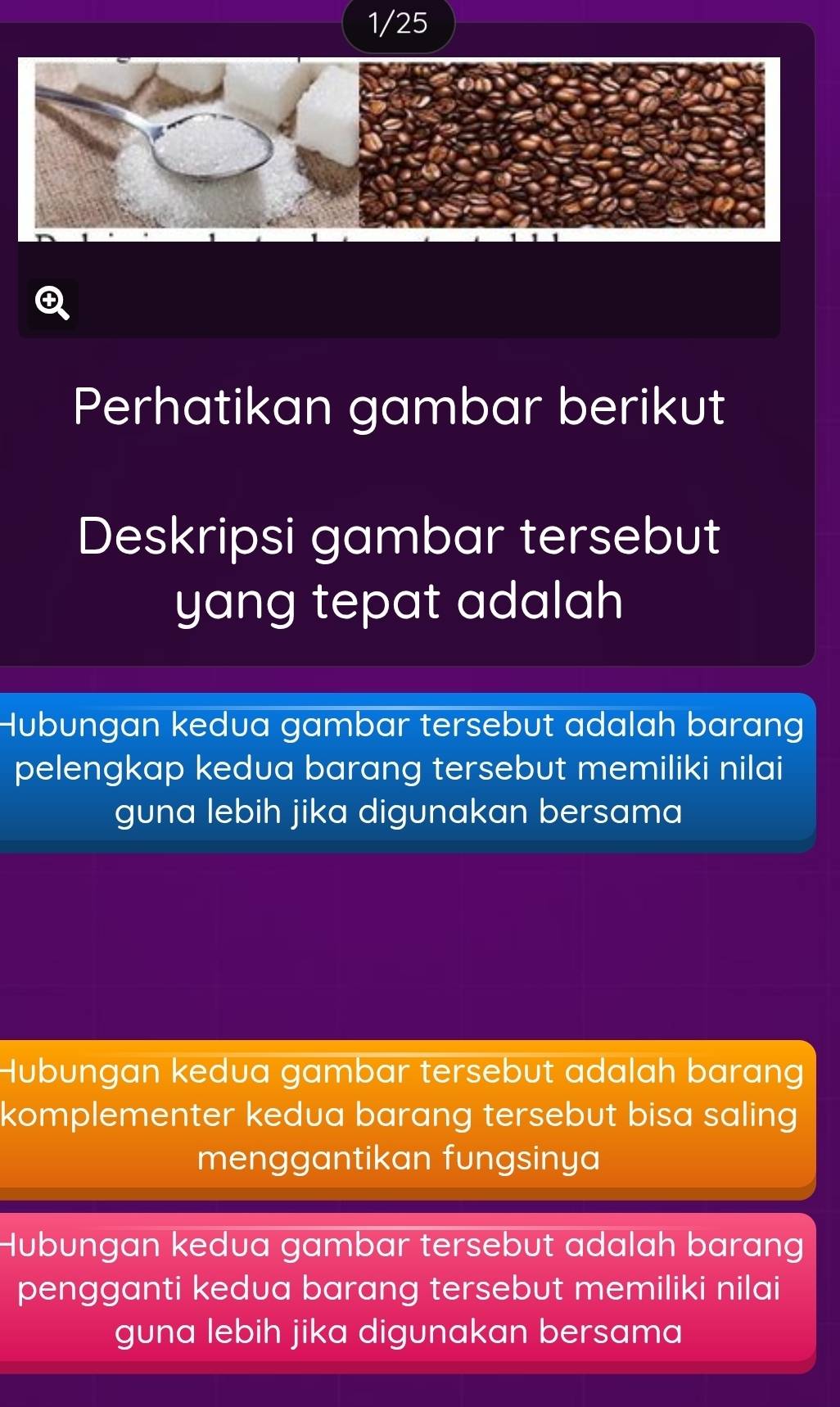 1/25
Perhatikan gambar berikut
Deskripsi gambar tersebut
yang tepat adalah
Hubungan kedua gambar tersebut adalah barang
pelengkap kedua barang tersebut memiliki nilai
guna lebih jika digunakan bersama
Hubungan kedua gambar tersebut adalah barang
komplementer kedua barang tersebut bisa saling
menggantikan fungsinya
Hubungan kedua gambar tersebut adalah barang
pengganti kedua barang tersebut memiliki nilai
guna lebih jika digunakan bersama