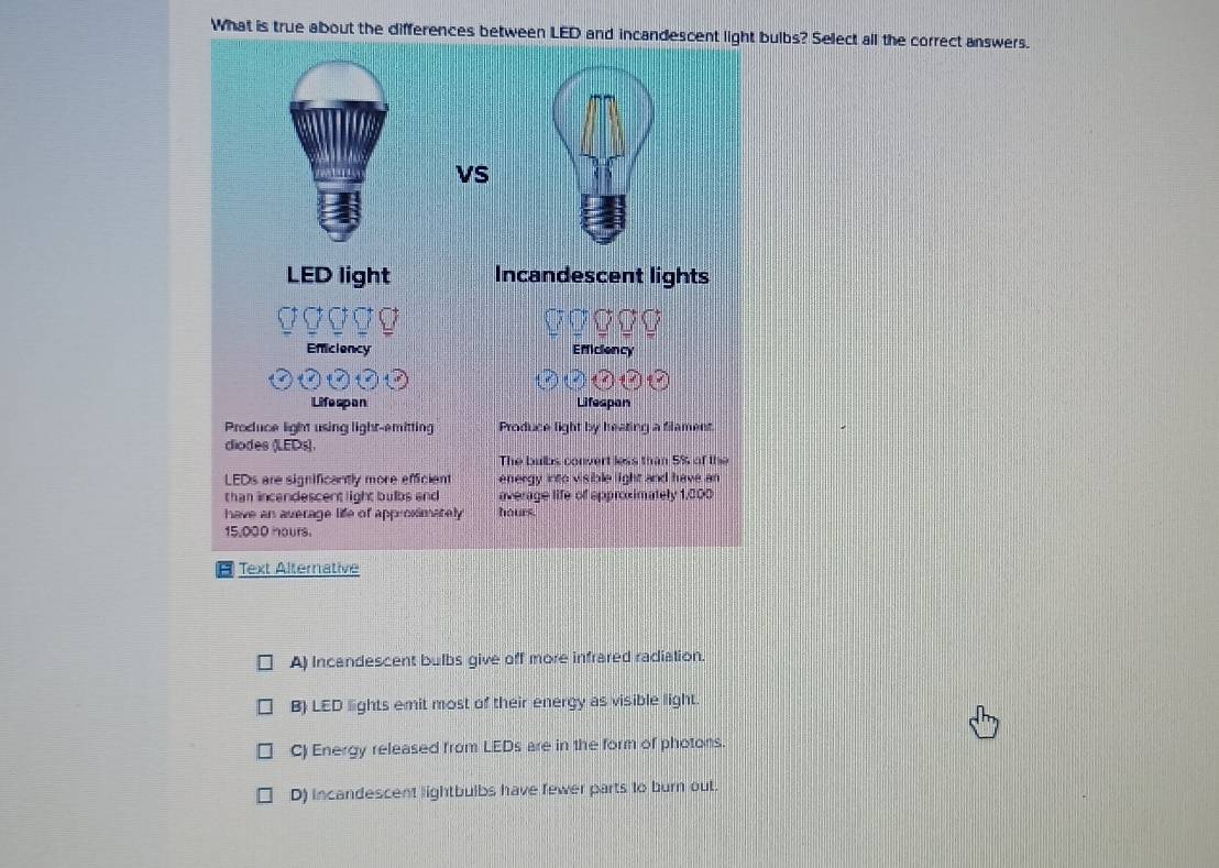 What is true about the differences betwebulbs? Select all the correct answers.
ve
A) Incandescent bulbs give off more infrared radiation.
B) LED lights emit most of their energy as visible light.
C) Energy released from LEDs are in the form of photons.
D) incandescent lightbulbs have fewer parts to burn out.